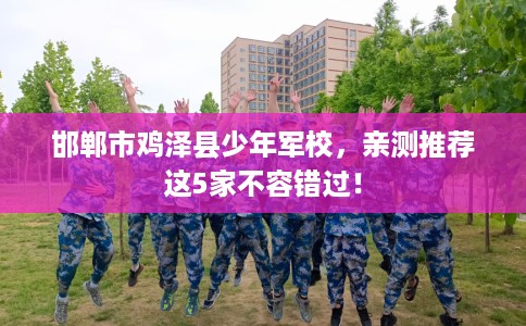 邯郸市鸡泽县少年军校,亲测推荐这5家不容错过! 邯郸市鸡泽县少年军校,亲测推荐这5家不容错过!