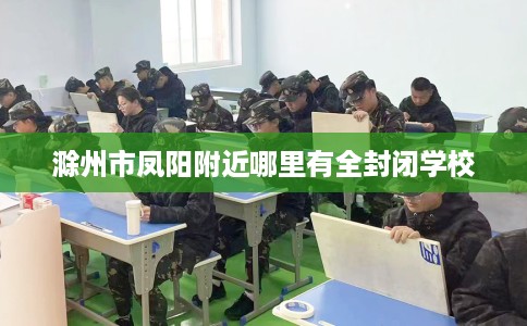 滁州市凤阳附近哪里有全封闭学校 滁州市凤阳附近哪里有全封闭学校
