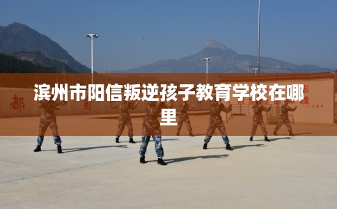 滨州市阳信叛逆孩子教育学校在哪里 滨州市阳信叛逆孩子教育学校在哪里