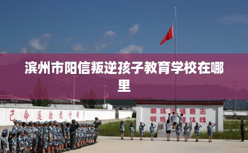 滨州市阳信叛逆孩子教育学校在哪里 滨州市阳信叛逆孩子教育学校在哪里