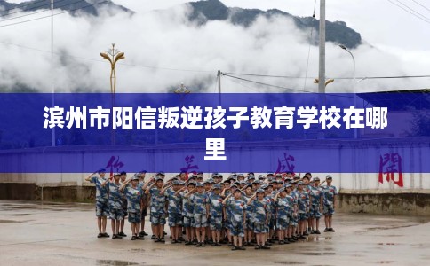 滨州市阳信叛逆孩子教育学校在哪里 滨州市阳信叛逆孩子教育学校在哪里