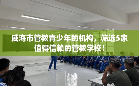 威海市管教青少年的机构,筛选5家值得信赖的管教学校! 威海市管教青少年的机构,筛选5家值得信赖的管教学校!