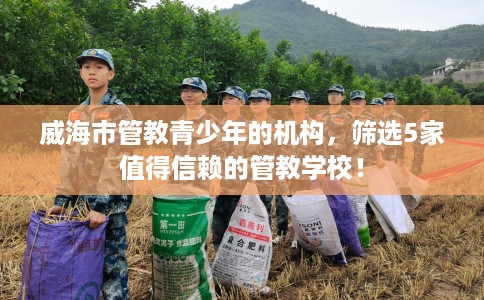 威海市管教青少年的机构,筛选5家值得信赖的管教学校! 威海市管教青少年的机构,筛选5家值得信赖的管教学校!