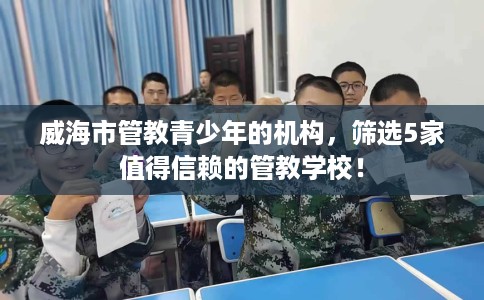 威海市管教青少年的机构,筛选5家值得信赖的管教学校! 威海市管教青少年的机构,筛选5家值得信赖的管教学校!