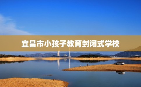宜昌市小孩子教育封闭式学校 宜昌市小孩子教育封闭式学校