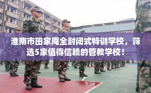 淮南市田家庵全封闭式特训学校,筛选5家值得信赖的管教学校! 淮南市田家庵全封闭式特训学校,筛选5家值得信赖的管教学校!