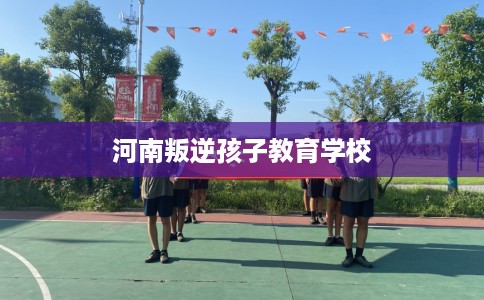 河南叛逆孩子教育学校 河南叛逆孩子教育学校