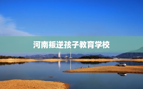 河南叛逆孩子教育学校 河南叛逆孩子教育学校