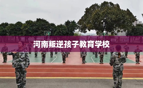 河南叛逆孩子教育学校 河南叛逆孩子教育学校