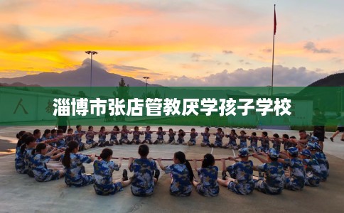 淄博市张店管教厌学孩子学校 淄博市张店管教厌学孩子学校