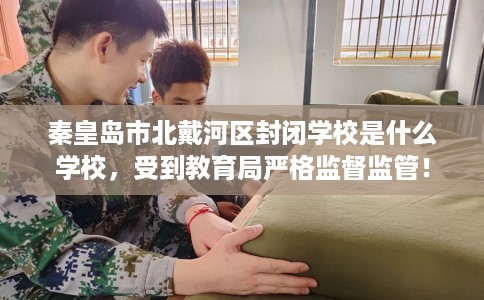 秦皇岛市北戴河区封闭学校是什么学校，受到教育局严格监督监管！