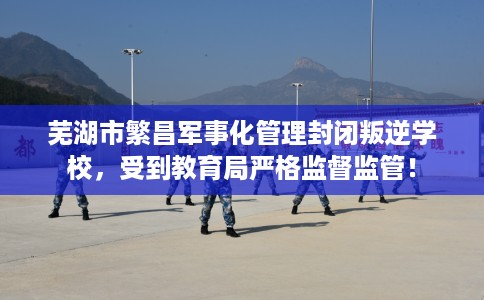 芜湖市繁昌军事化管理封闭叛逆学校,受到教育局严格监督监管! 芜湖市繁昌军事化管理封闭叛逆学校,受到教育局严格监督监管!