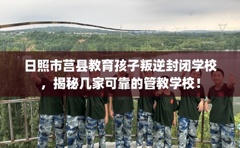 日照市莒县教育孩子叛逆封闭学校,揭秘几家可靠的管教学校! 日照市莒县教育孩子叛逆封闭学校,揭秘几家可靠的管教学校!