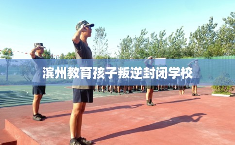 滨州教育孩子叛逆封闭学校 滨州教育孩子叛逆封闭学校