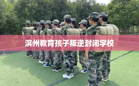 滨州教育孩子叛逆封闭学校 滨州教育孩子叛逆封闭学校
