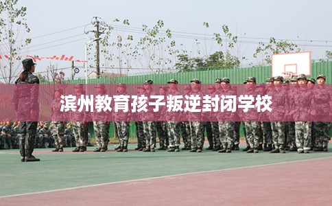 滨州教育孩子叛逆封闭学校 滨州教育孩子叛逆封闭学校