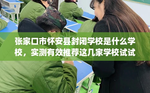 张家口市怀安县封闭学校是什么学校，实测有效推荐这几家学校试试看！