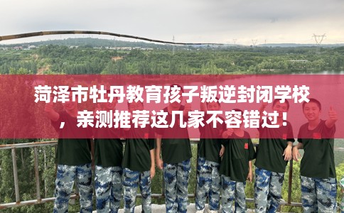 菏泽市牡丹教育孩子叛逆封闭学校,亲测推荐这几家不容错过! 菏泽市牡丹教育孩子叛逆封闭学校,亲测推荐这几家不容错过!