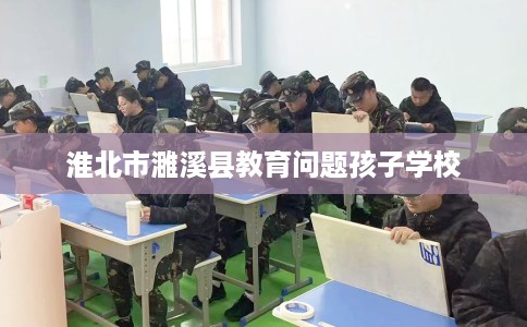 淮北市濉溪县教育问题孩子学校 淮北市濉溪县教育问题孩子学校
