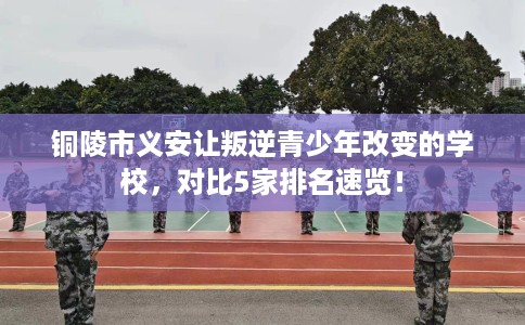 铜陵市义安让叛逆青少年改变的学校,对比5家排名速览! 铜陵市义安让叛逆青少年改变的学校,对比5家排名速览!