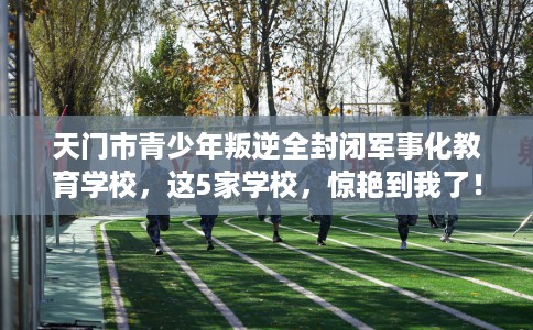 天门市青少年叛逆全封闭军事化教育学校,这5家学校,惊艳到我了! 天门市青少年叛逆全封闭军事化教育学校,这5家学校,惊艳到我了!