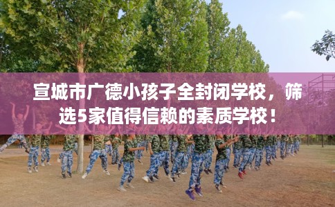宣城市广德小孩子全封闭学校,筛选5家值得信赖的素质学校! 宣城市广德小孩子全封闭学校,筛选5家值得信赖的素质学校!