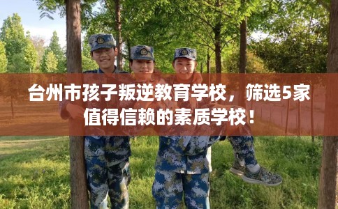台州市孩子叛逆教育学校,筛选5家值得信赖的素质学校! 台州市孩子叛逆教育学校,筛选5家值得信赖的素质学校!