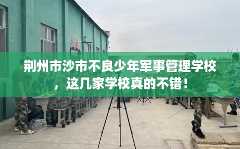 荆州市沙市不良少年军事管理学校，这几家学校真的不错！