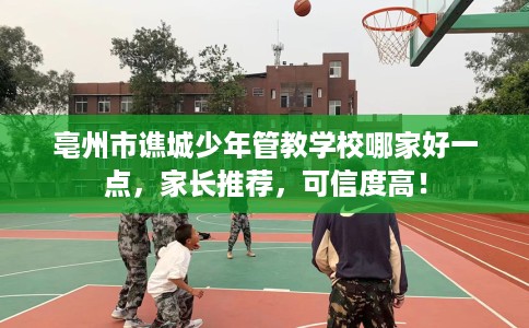 亳州市谯城少年管教学校哪家好一点，家长推荐，可信度高！