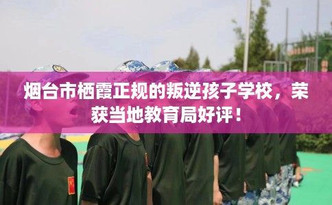 烟台市栖霞正规的叛逆孩子学校,荣获当地教育局好评! 烟台市栖霞正规的叛逆孩子学校,荣获当地教育局好评!
