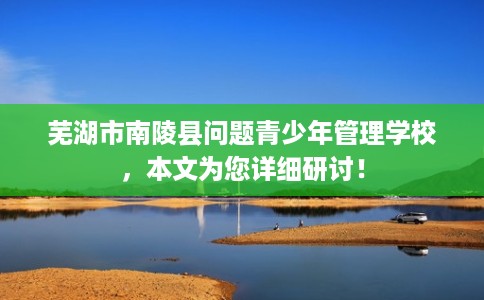 芜湖市南陵县问题青少年管理学校,本文为您详细研讨! 芜湖市南陵县问题青少年管理学校,本文为您详细研讨!