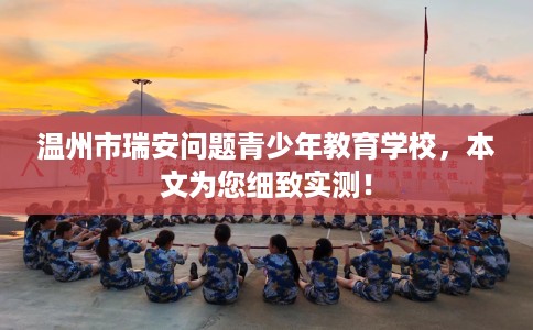 温州市瑞安问题青少年教育学校，本文为您细致实测！