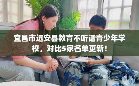 宜昌市远安县教育不听话青少年学校,对比5家名单更新! 宜昌市远安县教育不听话青少年学校,对比5家名单更新!