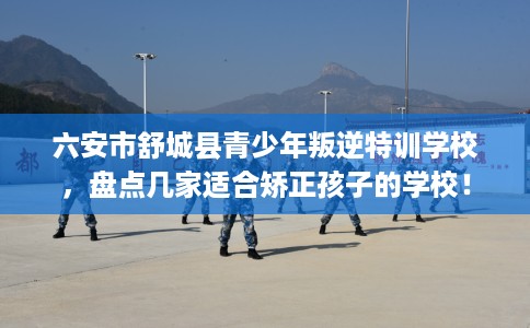 六安市舒城县青少年叛逆特训学校,盘点几家适合矫正孩子的学校! 六安市舒城县青少年叛逆特训学校,盘点几家适合矫正孩子的学校!