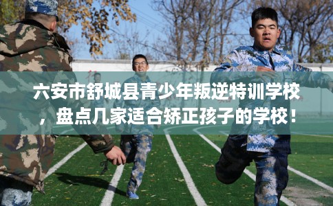 六安市舒城县青少年叛逆特训学校,盘点几家适合矫正孩子的学校! 六安市舒城县青少年叛逆特训学校,盘点几家适合矫正孩子的学校!