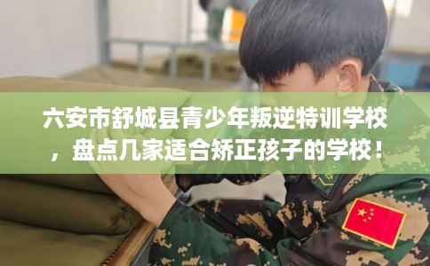 六安市舒城县青少年叛逆特训学校,盘点几家适合矫正孩子的学校! 六安市舒城县青少年叛逆特训学校,盘点几家适合矫正孩子的学校!