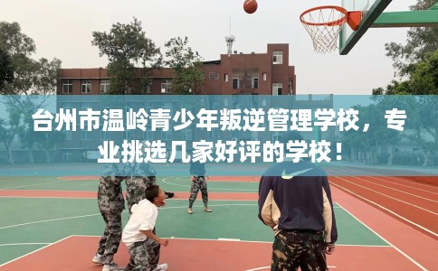 台州市温岭青少年叛逆管理学校，专业挑选几家好评的学校！