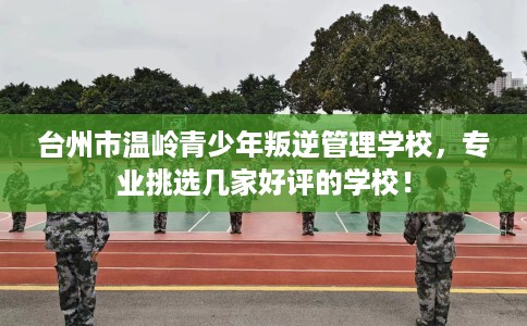 台州市温岭青少年叛逆管理学校，专业挑选几家好评的学校！