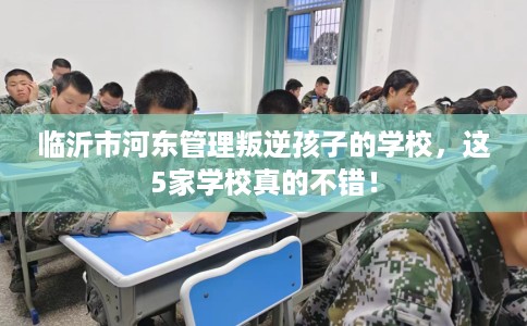 临沂市河东管理叛逆孩子的学校，这5家学校真的不错！