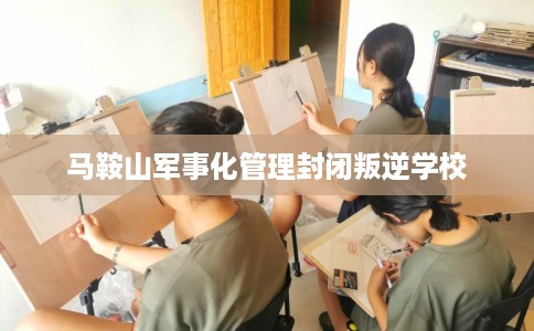 马鞍山军事化管理封闭叛逆学校 马鞍山军事化管理封闭叛逆学校