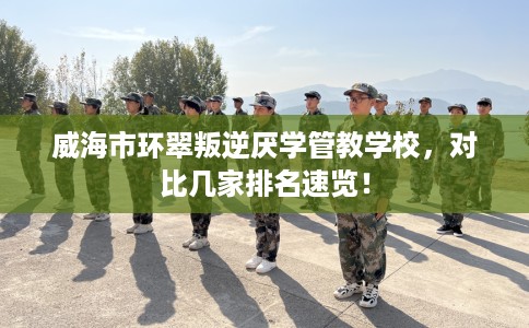 威海市环翠叛逆厌学管教学校,对比几家排名速览! 威海市环翠叛逆厌学管教学校,对比几家排名速览!