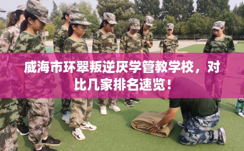 威海市环翠叛逆厌学管教学校,对比几家排名速览! 威海市环翠叛逆厌学管教学校,对比几家排名速览!