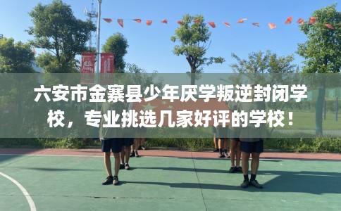 六安市金寨县少年厌学叛逆封闭学校,专业挑选几家好评的学校! 六安市金寨县少年厌学叛逆封闭学校,专业挑选几家好评的学校!