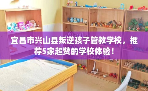 宜昌市兴山县叛逆孩子管教学校,推荐5家超赞的学校体验! 宜昌市兴山县叛逆孩子管教学校,推荐5家超赞的学校体验!