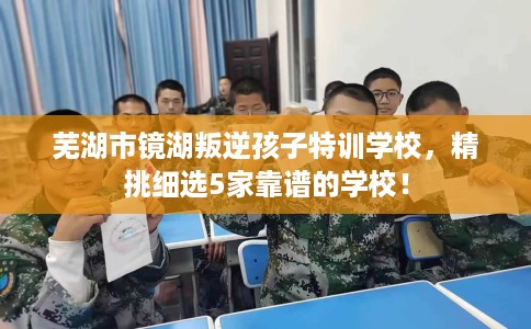 芜湖市镜湖叛逆孩子特训学校，精挑细选5家靠谱的学校！