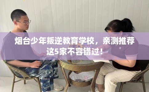 烟台少年叛逆教育学校,亲测推荐这5家不容错过! 烟台少年叛逆教育学校,亲测推荐这5家不容错过!