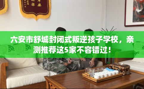 六安市舒城封闭式叛逆孩子学校，亲测推荐这5家不容错过！