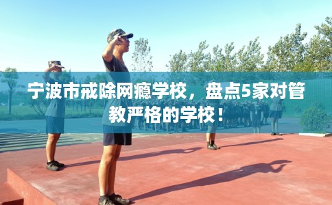 宁波市戒除网瘾学校,盘点5家对管教严格的学校! 宁波市戒除网瘾学校,盘点5家对管教严格的学校!