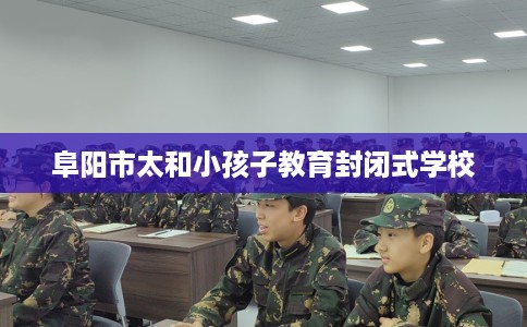 阜阳市太和小孩子教育封闭式学校 阜阳市太和小孩子教育封闭式学校