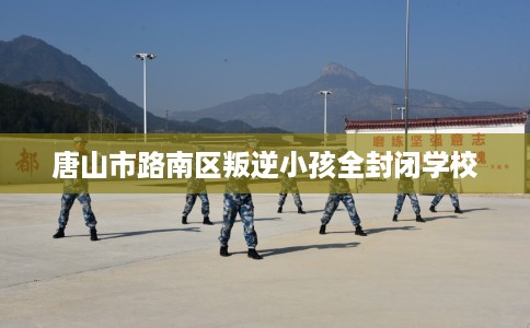 唐山市路南区叛逆小孩全封闭学校 唐山市路南区叛逆小孩全封闭学校